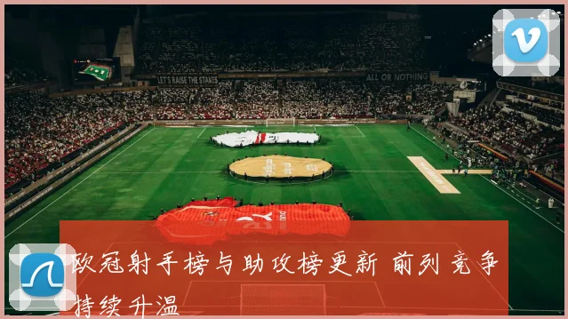 欧冠射手榜与助攻榜更新 前列竞争持续升温