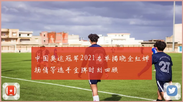 中国奥运冠军2021名单揭晓全红婵杨倩等选手金牌时刻回顾