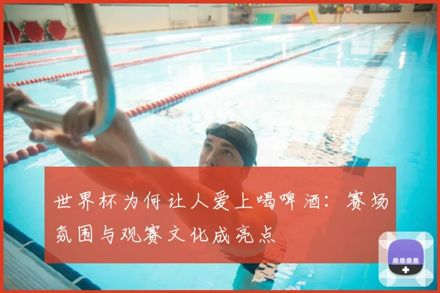 世界杯为何让人爱上喝啤酒:赛场氛围与观赛文化成亮点