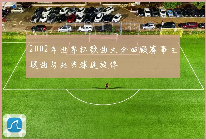 2002年世界杯歌曲大全回顾赛事主题曲与经典球迷旋律