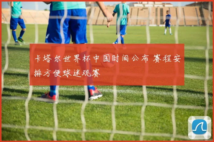卡塔尔世界杯中国时间公布 赛程安排方便球迷观赛