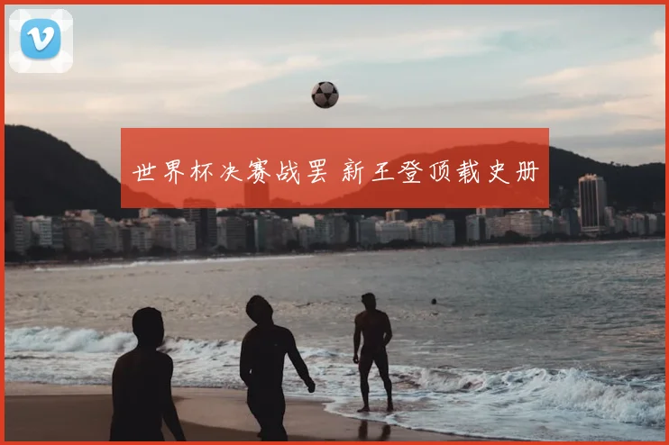世界杯决赛战罢 新王登顶载史册