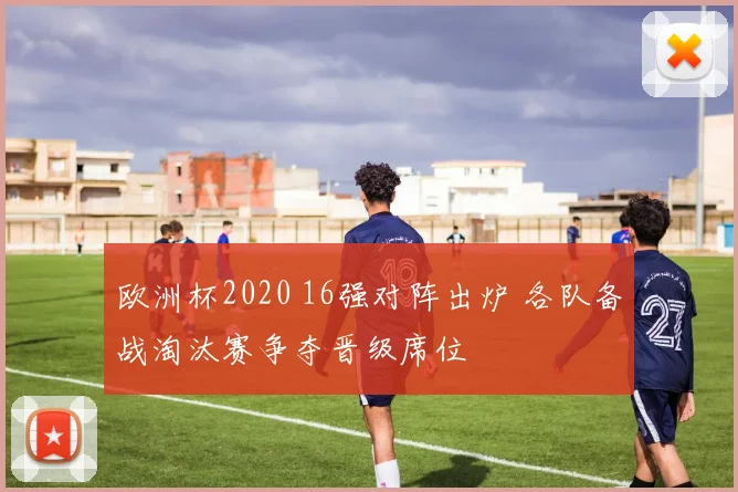 欧洲杯2020 16强对阵出炉 各队备战淘汰赛争夺晋级席位